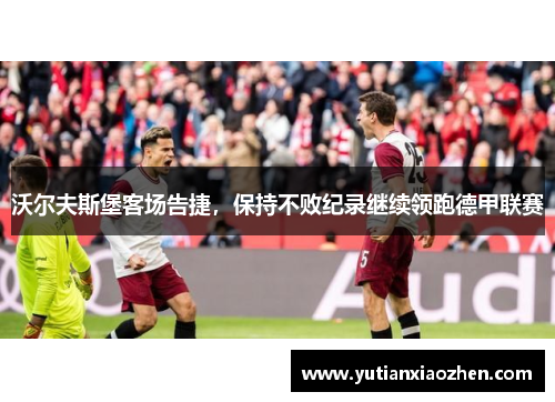 沃尔夫斯堡客场告捷，保持不败纪录继续领跑德甲联赛