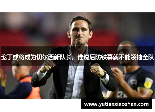 戈丁或将成为切尔西新队长，谁说后防铁幕就不能领袖全队