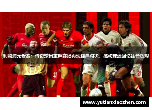 利物浦元老赛：传奇球员重返赛场再现经典对决，感动球迷回忆往昔辉煌