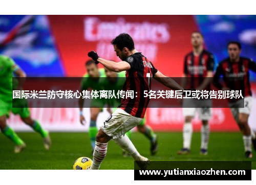 国际米兰防守核心集体离队传闻：5名关键后卫或将告别球队