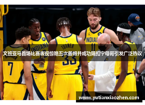 文班亚马首场比赛表现惊艳五次盖帽并成功隔扣字母哥引发广泛热议