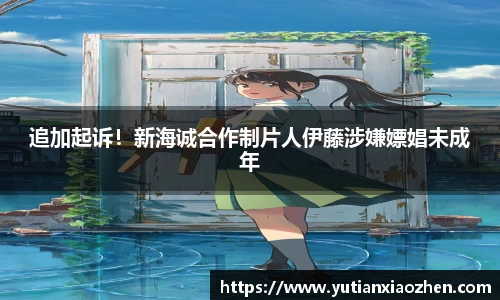 壹号大舞台追加起诉！新海诚合作制片人伊藤涉嫌嫖娼未成年